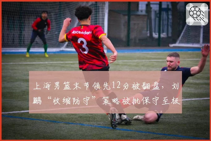 上海男篮末节领先12分被翻盘,刘鹏“收缩防守”策略被批保守至极