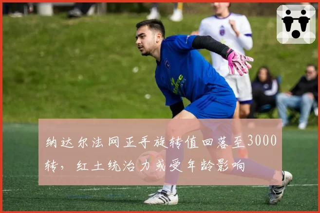 纳达尔法网正手旋转值回落至3000转,红土统治力或受年龄影响