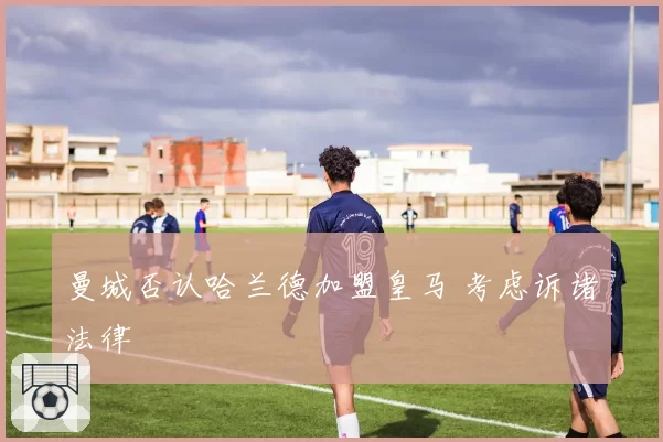 曼城否认哈兰德加盟皇马 考虑诉诸法律