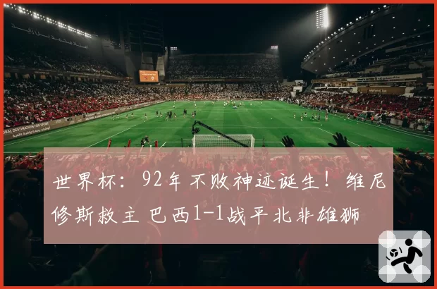 世界杯：92年不败神迹诞生！维尼修斯救主 巴西1-1战平北非雄狮