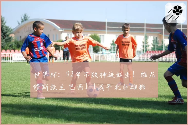 世界杯：92年不败神迹诞生！维尼修斯救主 巴西1-1战平北非雄狮