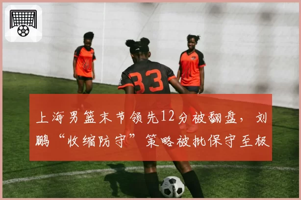 上海男篮末节领先12分被翻盘,刘鹏“收缩防守”策略被批保守至极