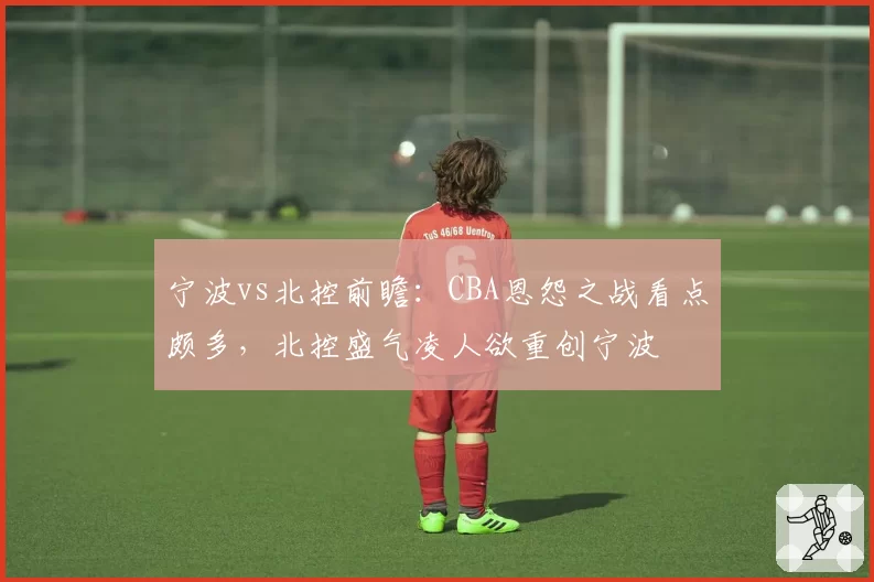 宁波vs北控前瞻:CBA恩怨之战看点颇多,北控盛气凌人欲重创宁波