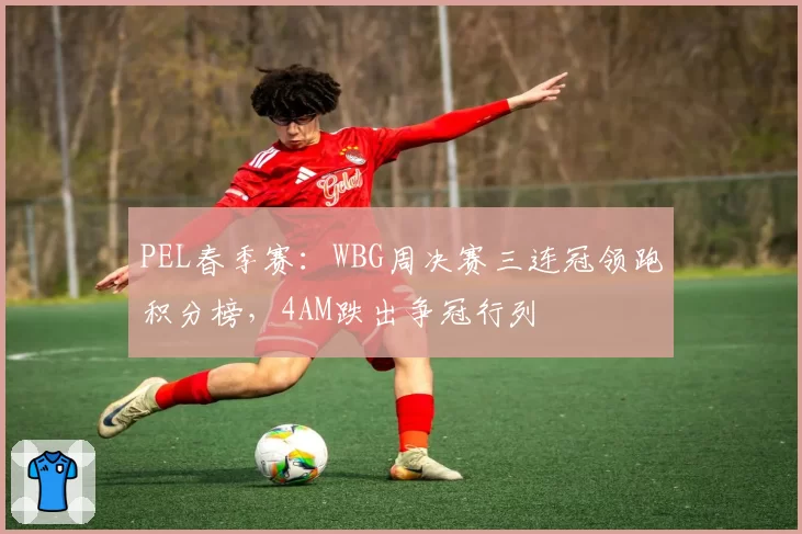 PEL春季赛：WBG周决赛三连冠领跑积分榜，4AM跌出争冠行列