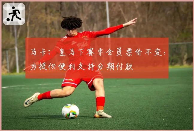马卡：皇马下赛季会员票价不变，为提供便利支持分期付款