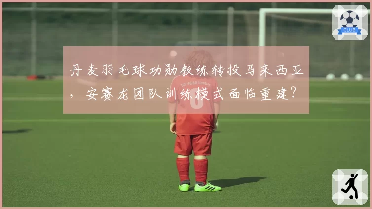 丹麦羽毛球功勋教练转投马来西亚，安赛龙团队训练模式面临重建？