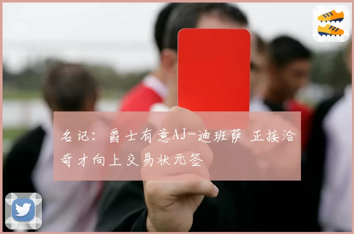 名记:爵士有意AJ-迪班萨 正接洽奇才向上交易状元签
