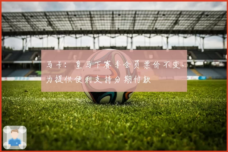 马卡：皇马下赛季会员票价不变，为提供便利支持分期付款