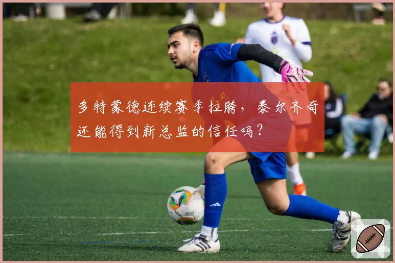 多特蒙德连续赛季拉胯，泰尔齐奇还能得到新总监的信任吗？
