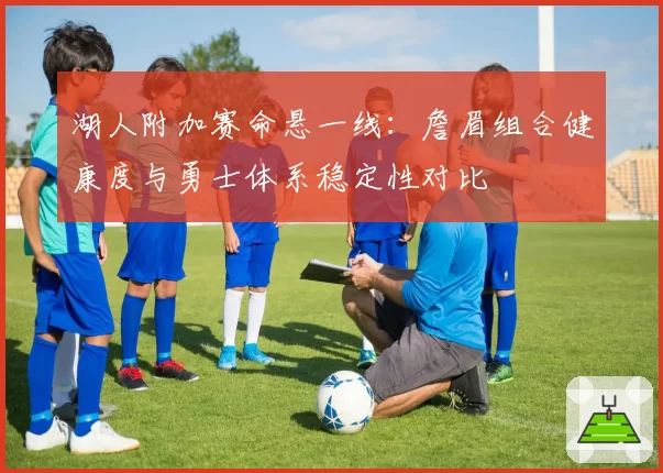 湖人附加赛命悬一线：詹眉组合健康度与勇士体系稳定性对比