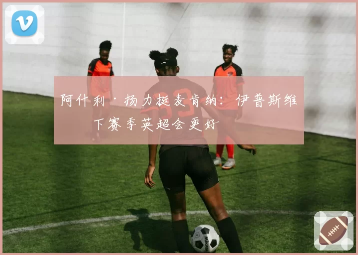 阿什利·扬力挺麦肯纳：伊普斯维奇下赛季英超会更好