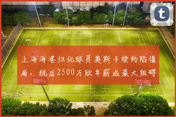 上海海港归化球员奥斯卡续约陷僵局，税后2500万欧年薪成最大阻碍