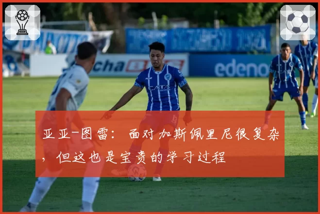 亚亚-图雷：面对加斯佩里尼很复杂，但这也是宝贵的学习过程