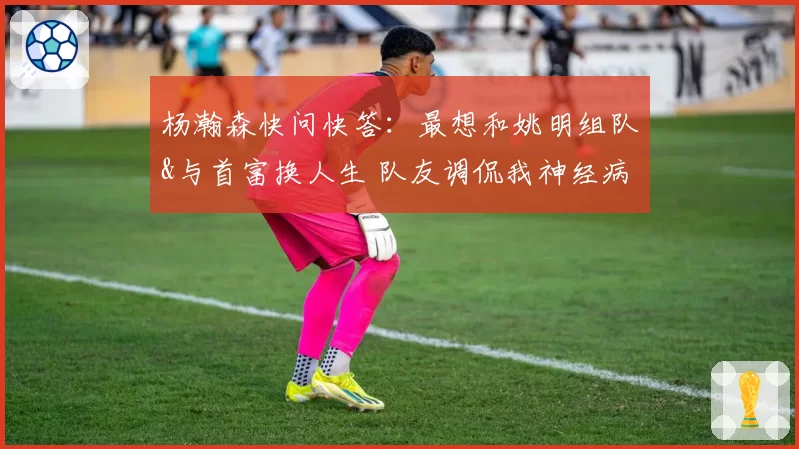 杨瀚森快问快答：最想和姚明组队&与首富换人生 队友调侃我神经病