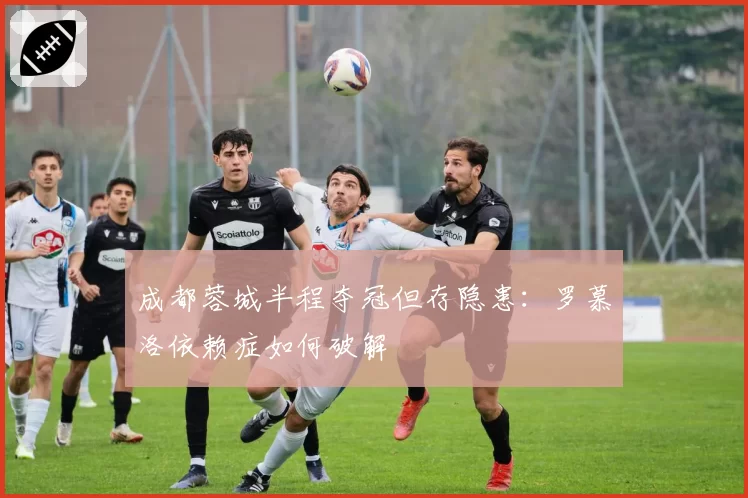 成都蓉城半程夺冠但存隐患：罗慕洛依赖症如何破解
