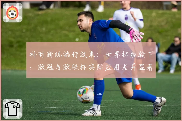 补时新规执行效果：世界杯经验下，欧冠与欧联杯实际应用差异显著
