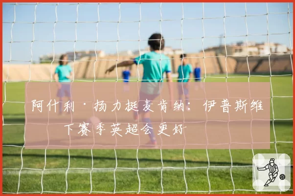 阿什利·扬力挺麦肯纳：伊普斯维奇下赛季英超会更好