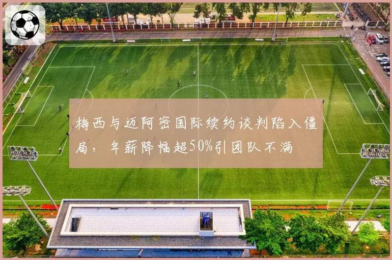梅西与迈阿密国际续约谈判陷入僵局,年薪降幅超50%引团队不满