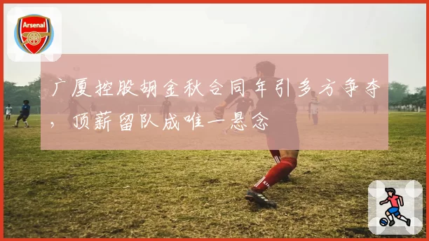广厦控股胡金秋合同年引多方争夺，顶薪留队成唯一悬念