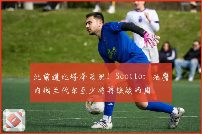 此前遭比塔泽恶犯！Scotto：老鹰内线兰代尔至少将再缺战两周