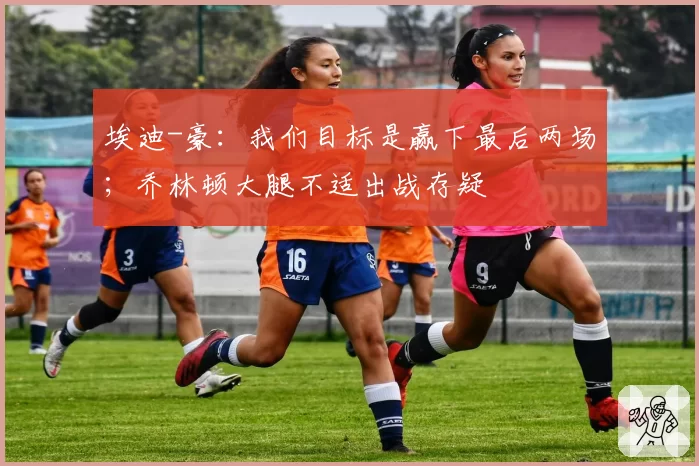 埃迪-豪：我们目标是赢下最后两场；乔林顿大腿不适出战存疑