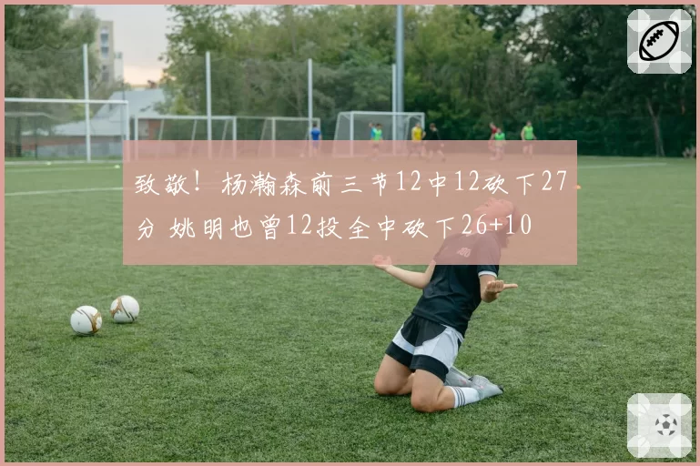 致敬!杨瀚森前三节12中12砍下27分 姚明也曾12投全中砍下26+10