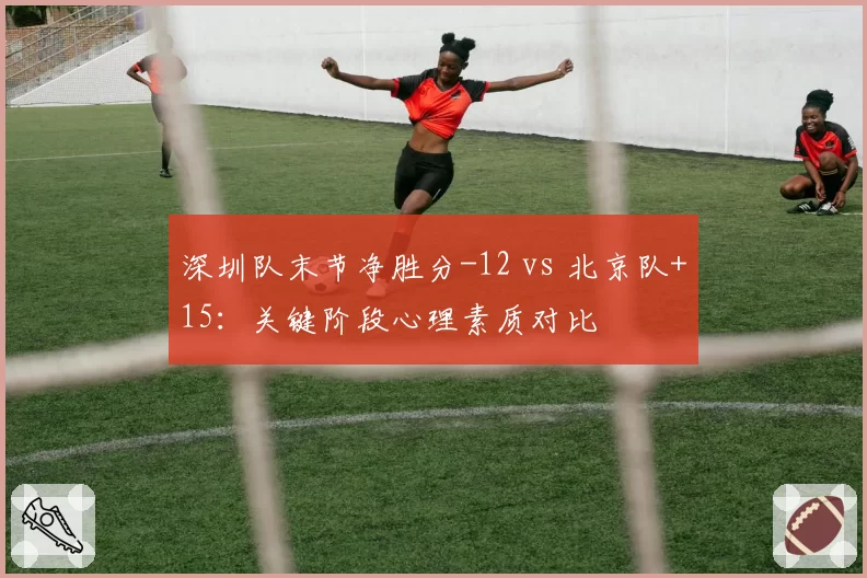 深圳队末节净胜分-12 vs 北京队+15：关键阶段心理素质对比