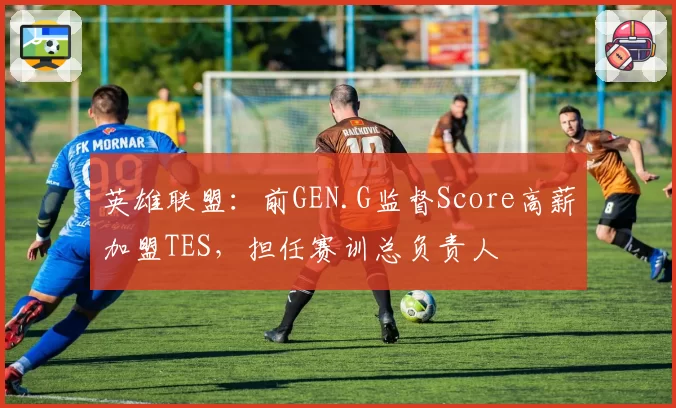 英雄联盟：前GEN.G监督Score高薪加盟TES，担任赛训总负责人