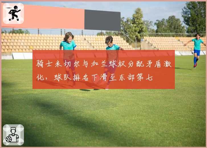 骑士米切尔与加兰球权分配矛盾激化,球队排名下滑至东部第七