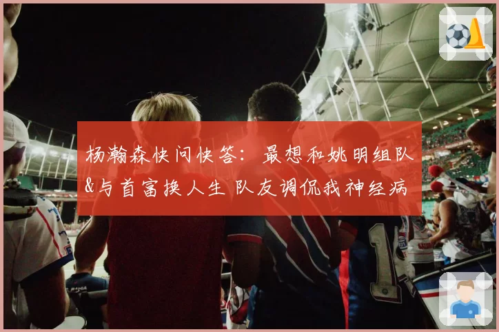 杨瀚森快问快答：最想和姚明组队&与首富换人生 队友调侃我神经病