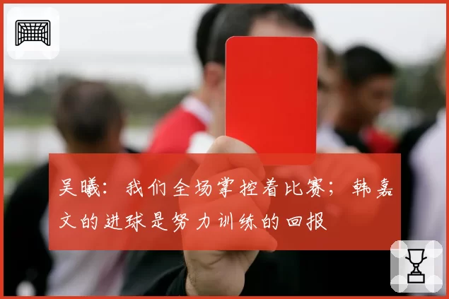 吴曦：我们全场掌控着比赛；韩嘉文的进球是努力训练的回报