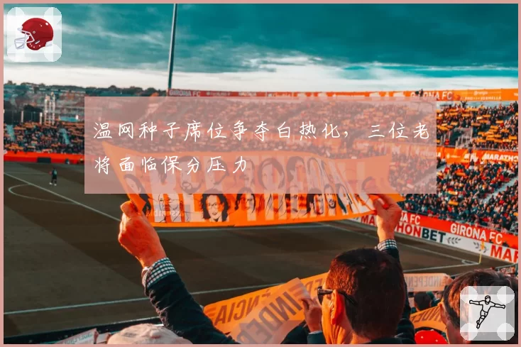 温网种子席位争夺白热化，三位老将面临保分压力
