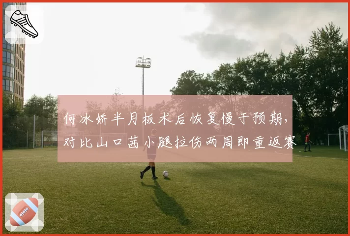 何冰娇半月板术后恢复慢于预期，对比山口茜小腿拉伤两周即重返赛场国羽力量训练体系再成焦点