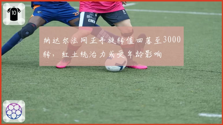 纳达尔法网正手旋转值回落至3000转,红土统治力或受年龄影响