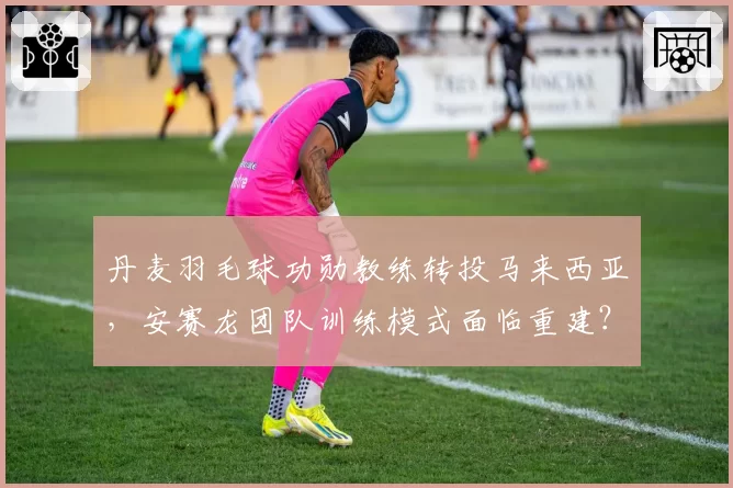 丹麦羽毛球功勋教练转投马来西亚，安赛龙团队训练模式面临重建？