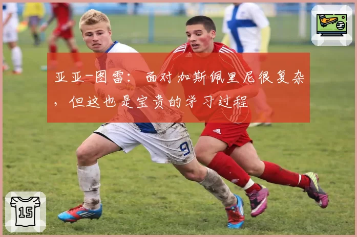 亚亚-图雷：面对加斯佩里尼很复杂，但这也是宝贵的学习过程