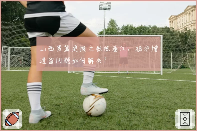 山西男篮更换主教练潘江，杨学增遗留问题如何解决？