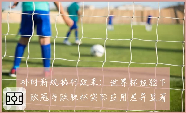 补时新规执行效果：世界杯经验下，欧冠与欧联杯实际应用差异显著