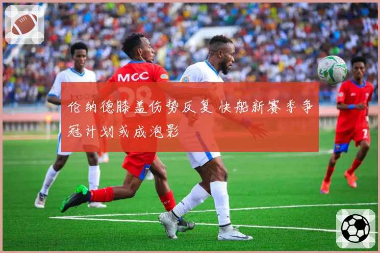 伦纳德膝盖伤势反复 快船新赛季争冠计划或成泡影