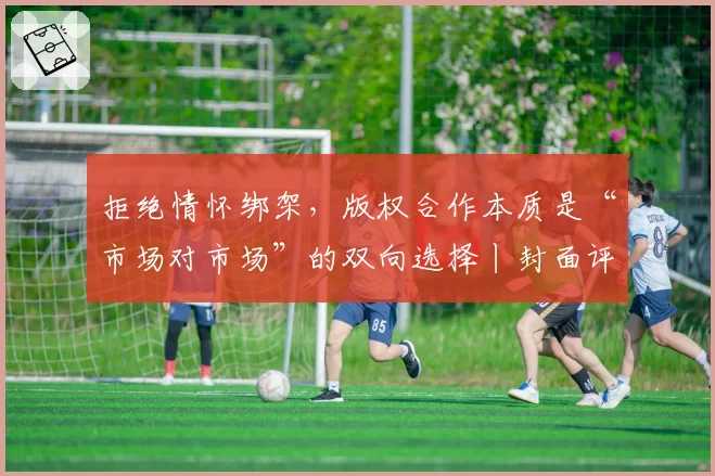 拒绝情怀绑架,版权合作本质是“市场对市场”的双向选择丨封面评论