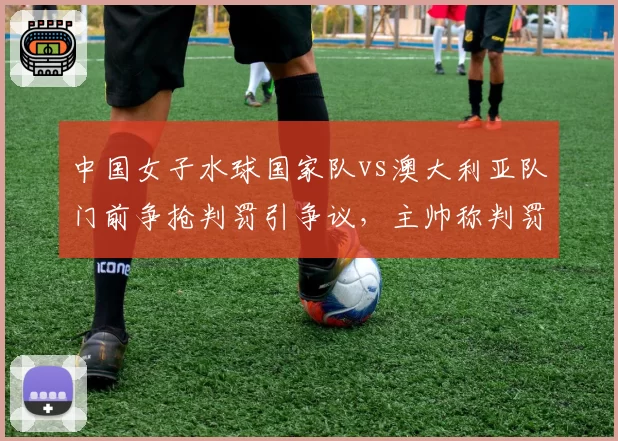 中国女子水球国家队vs澳大利亚队门前争抢判罚引争议，主帅称判罚影响小组出线