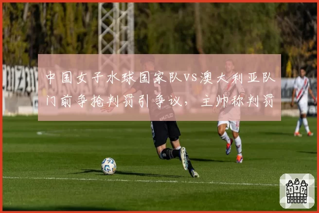 中国女子水球国家队vs澳大利亚队门前争抢判罚引争议，主帅称判罚影响小组出线
