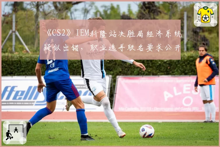 《CS2》IEM科隆站决胜局经济系统疑似出错，职业选手联名要求公开裁判报告