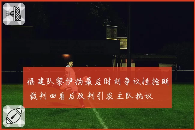 福建队黎伊扬最后时刻争议性抢断 裁判回看后改判引发主队抗议