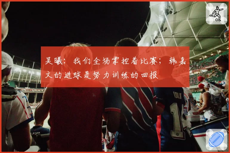 吴曦：我们全场掌控着比赛；韩嘉文的进球是努力训练的回报