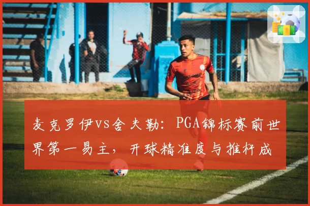 麦克罗伊vs舍夫勒：PGA锦标赛前世界第一易主，开球精准度与推杆成功率呈反比