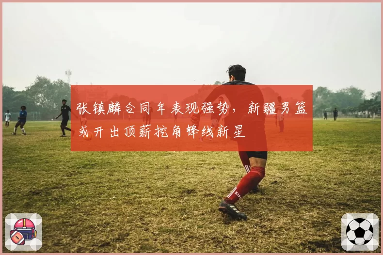 张镇麟合同年表现强势，新疆男篮或开出顶薪挖角锋线新星
