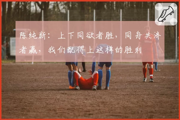 陈纯新:上下同欲者胜,同舟共济者赢,我们配得上这样的胜利