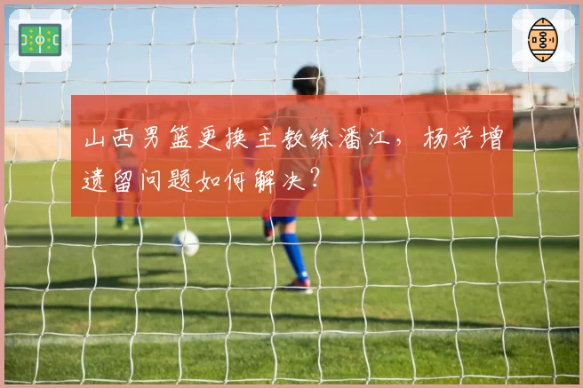 山西男篮更换主教练潘江，杨学增遗留问题如何解决？