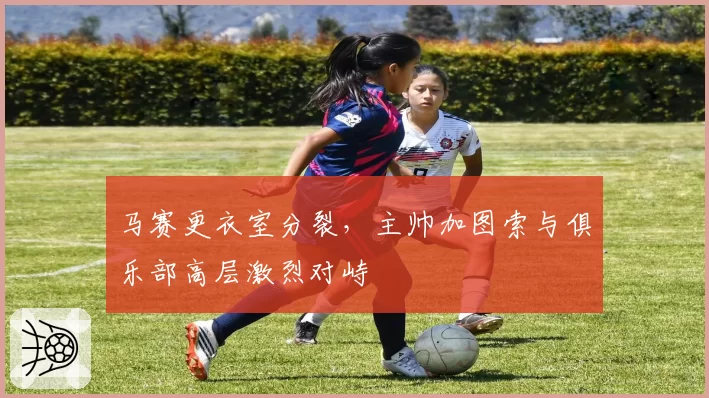 马赛更衣室分裂,主帅加图索与俱乐部高层激烈对峙